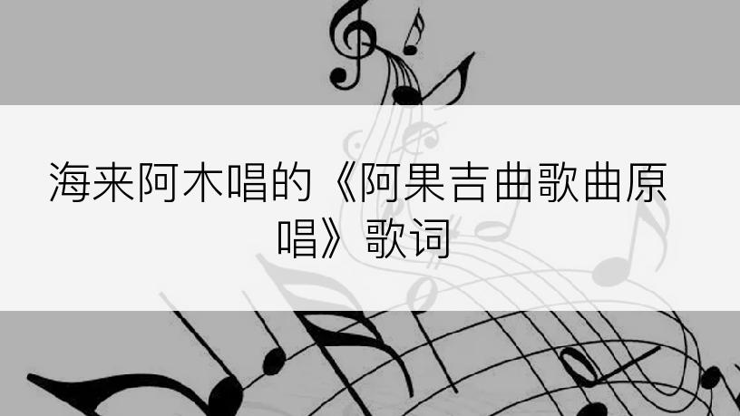 海来阿木唱的《阿果吉曲歌曲原唱》歌词