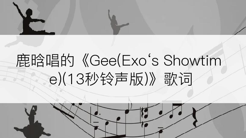 鹿晗唱的《Gee(Exo‘s Showtime)(13秒铃声版)》歌词