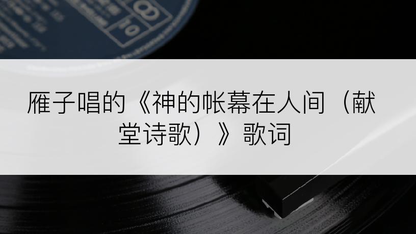 雁子唱的《神的帐幕在人间（献堂诗歌）》歌词