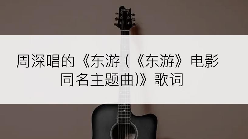 周深唱的《东游 (《东游》电影同名主题曲)》歌词