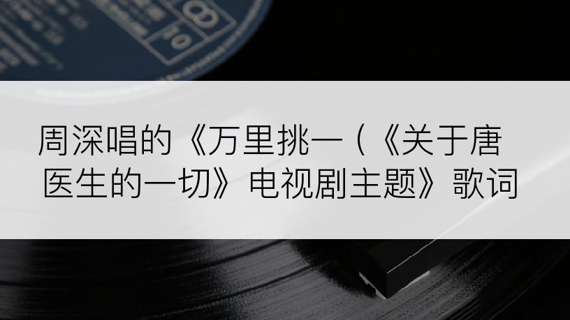 周深唱的《万里挑一 (《关于唐医生的一切》电视剧主题》歌词