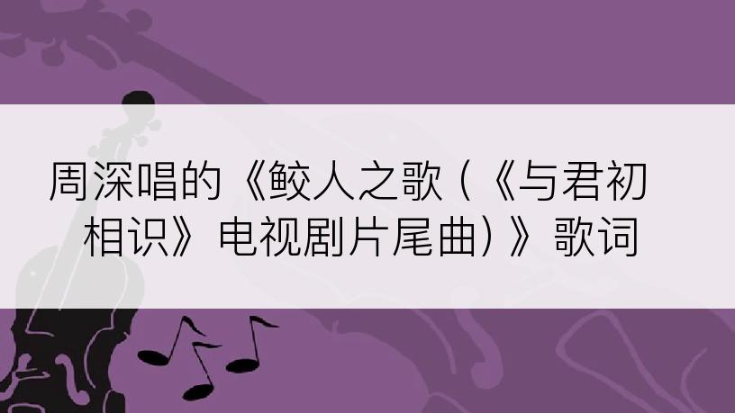 周深唱的《鲛人之歌 (《与君初相识》电视剧片尾曲) 》歌词