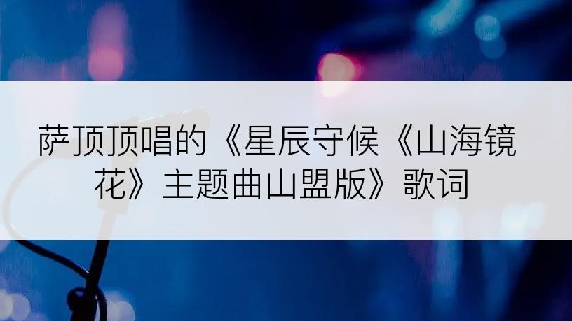 萨顶顶唱的《星辰守候《山海镜花》主题曲山盟版》歌词