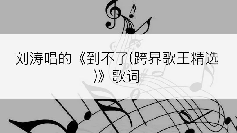 刘涛唱的《到不了(跨界歌王精选)》歌词