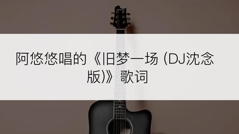 阿悠悠唱的《旧梦一场 (DJ沈念版)》歌词