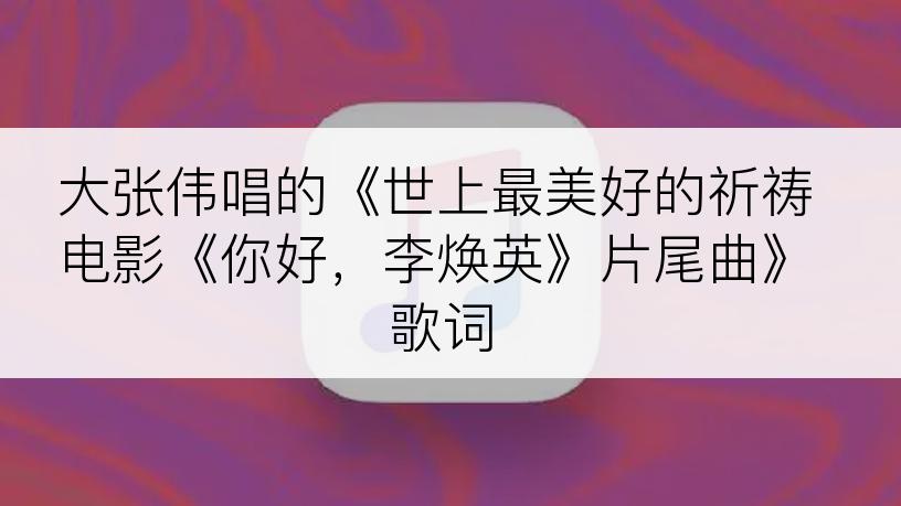 大张伟唱的《世上最美好的祈祷电影《你好，李焕英》片尾曲》歌词