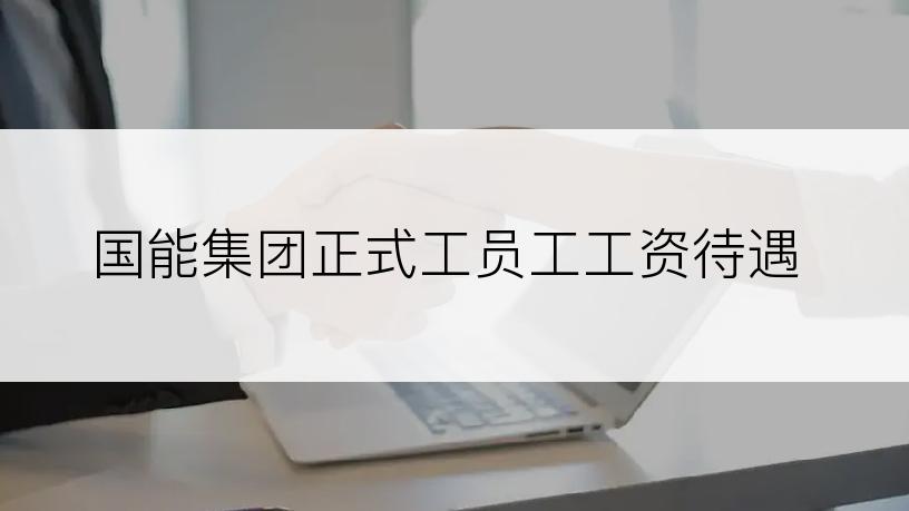 国能集团正式工员工工资待遇