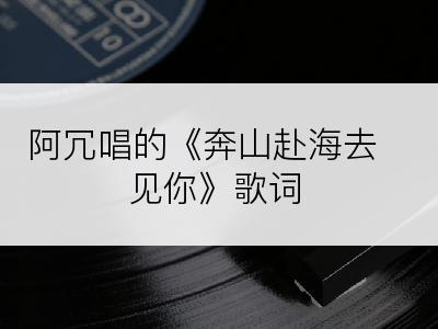 阿冗唱的《奔山赴海去见你》歌词