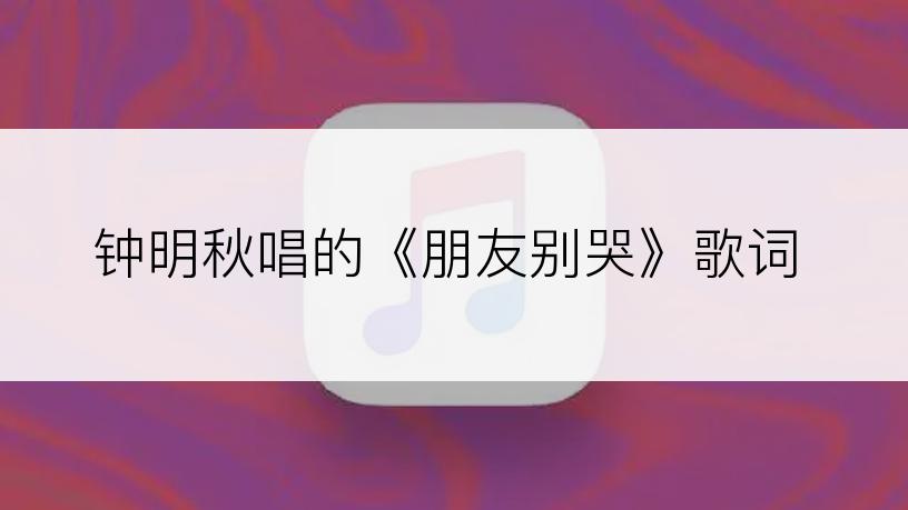 钟明秋唱的《朋友别哭》歌词