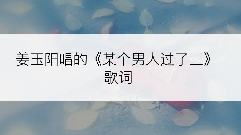 姜玉阳唱的《某个男人过了三》歌词
