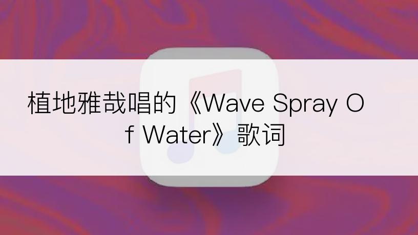 植地雅哉唱的《Wave Spray Of Water》歌词