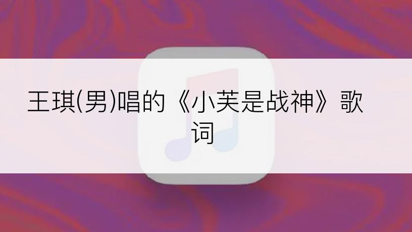 王琪(男)唱的《小芙是战神》歌词