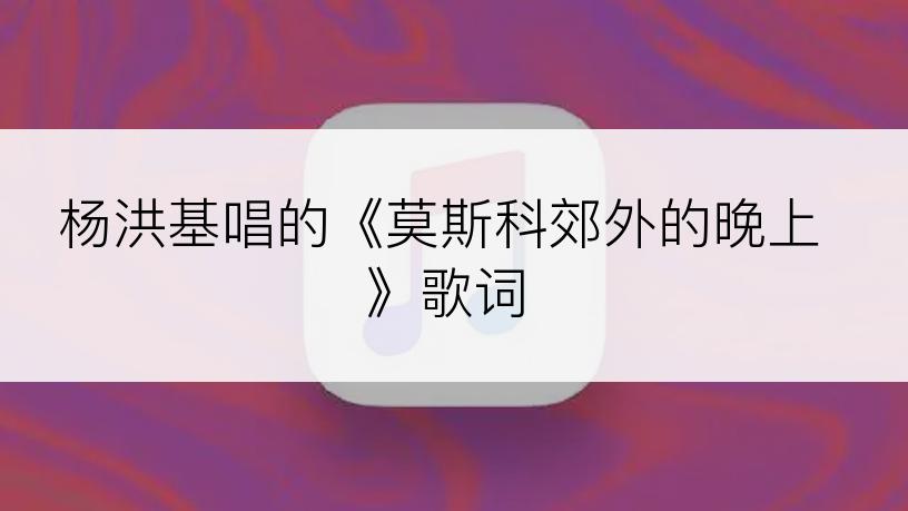 杨洪基唱的《莫斯科郊外的晚上》歌词