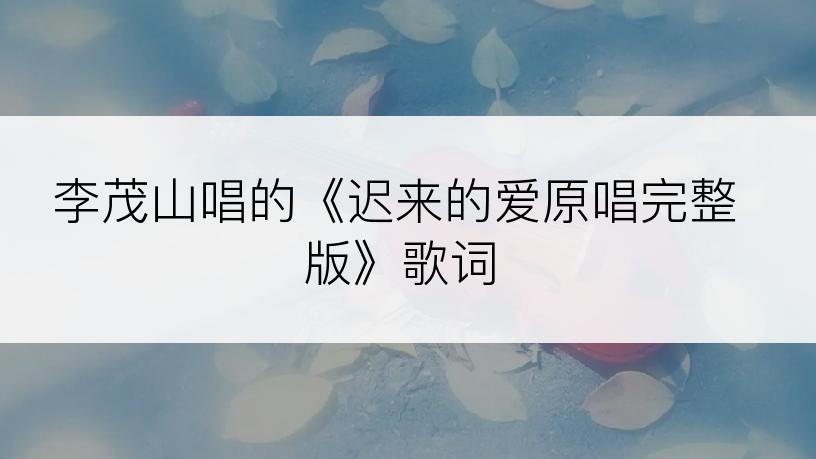 李茂山唱的《迟来的爱原唱完整版》歌词