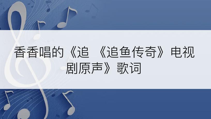 香香唱的《追 《追鱼传奇》电视剧原声》歌词