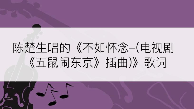 陈楚生唱的《不如怀念-(电视剧《五鼠闹东京》插曲)》歌词