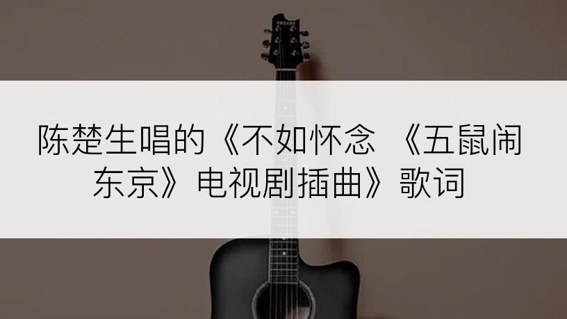 陈楚生唱的《不如怀念 《五鼠闹东京》电视剧插曲》歌词