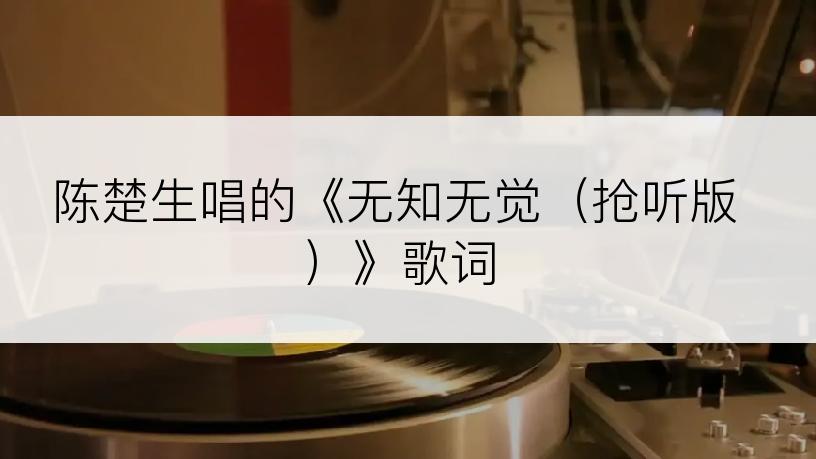 陈楚生唱的《无知无觉（抢听版）》歌词