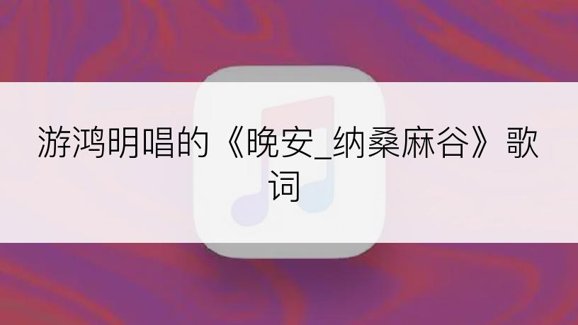 游鸿明唱的《晚安_纳桑麻谷》歌词