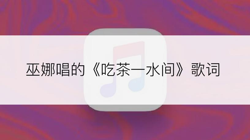 巫娜唱的《吃茶一水间》歌词