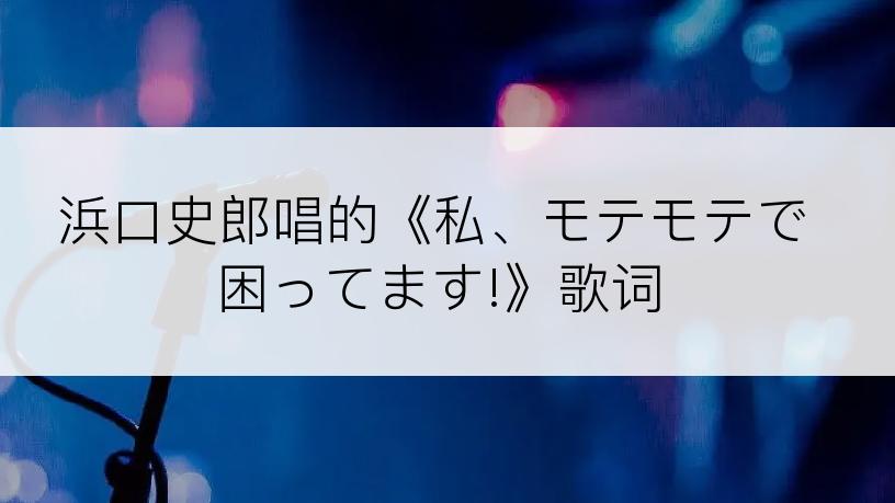 浜口史郎唱的《私、モテモテで困ってます!》歌词