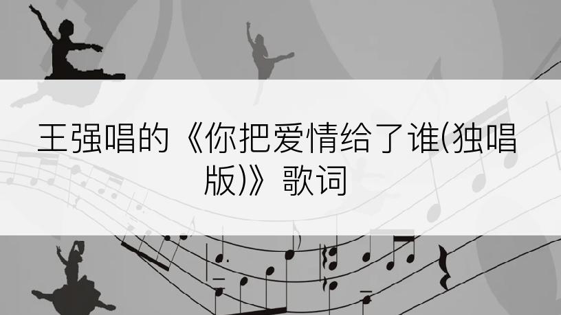 王强唱的《你把爱情给了谁(独唱版)》歌词