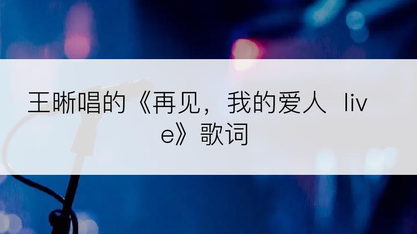 王晰唱的《再见，我的爱人  live》歌词