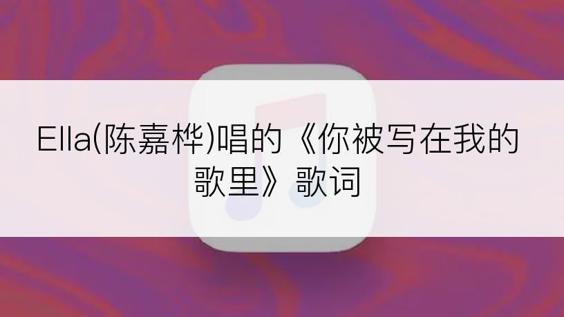 Ella(陈嘉桦)唱的《你被写在我的歌里》歌词