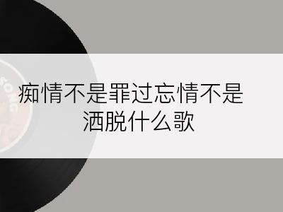 痴情不是罪过忘情不是洒脱什么歌