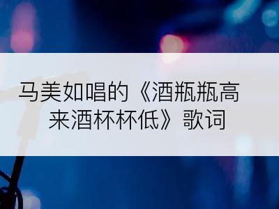 马美如唱的《酒瓶瓶高来酒杯杯低》歌词