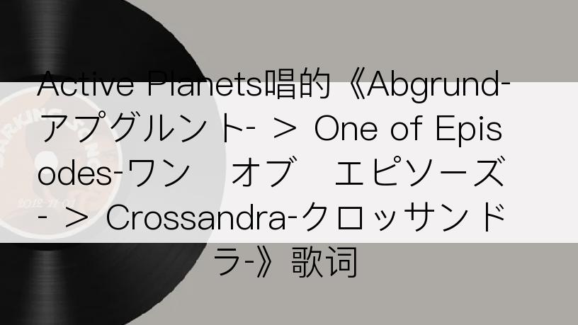 Active Planets唱的《Abgrund‐アプグルント‐ ＞ One of Episodes‐ワン・オブ・エピソーズ‐ ＞ Crossandra‐クロッサンドラ‐》歌词