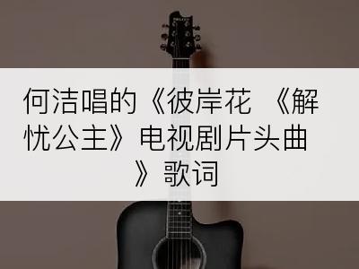 何洁唱的《彼岸花 《解忧公主》电视剧片头曲》歌词