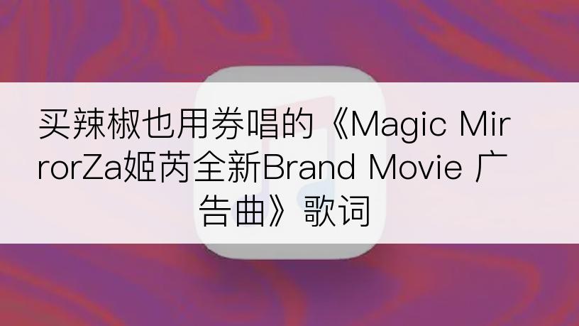 买辣椒也用券唱的《Magic MirrorZa姬芮全新Brand Movie 广告曲》歌词