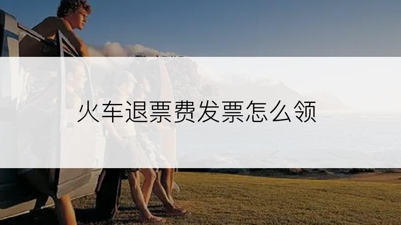 火车退票费发票怎么领