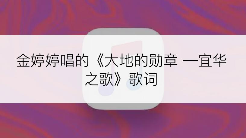 金婷婷唱的《大地的勋章 —宜华之歌》歌词