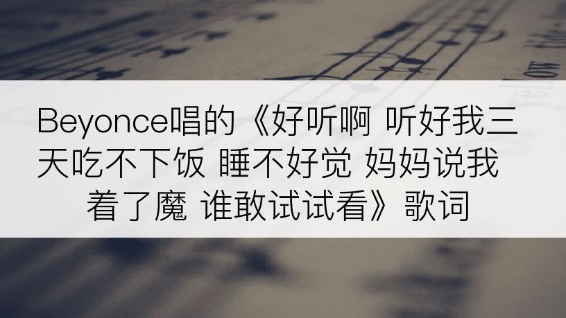 Beyonce唱的《好听啊 听好我三天吃不下饭 睡不好觉 妈妈说我着了魔 谁敢试试看》歌词