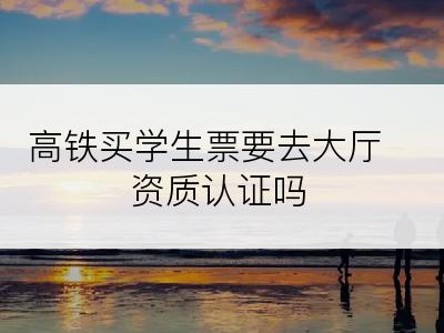 高铁买学生票要去大厅资质认证吗