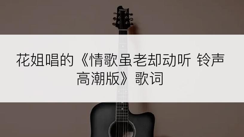 花姐唱的《情歌虽老却动听 铃声高潮版》歌词