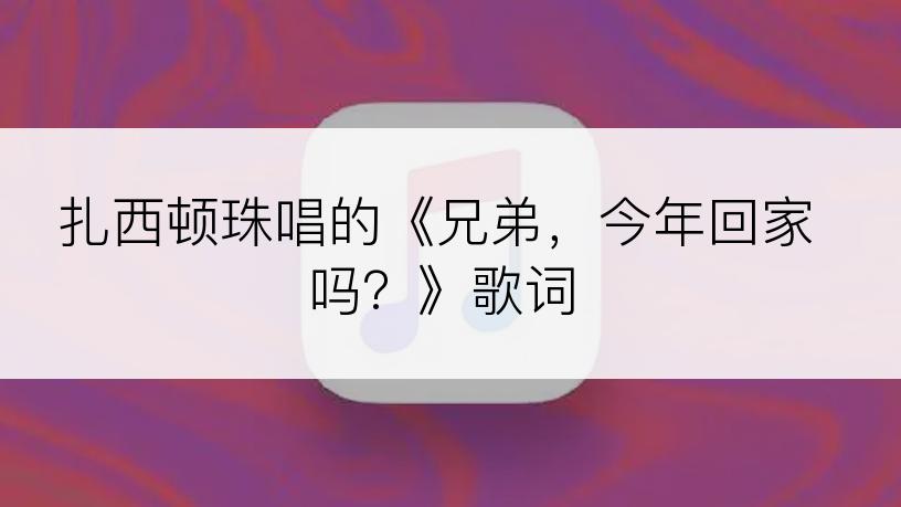 扎西顿珠唱的《兄弟，今年回家吗？》歌词