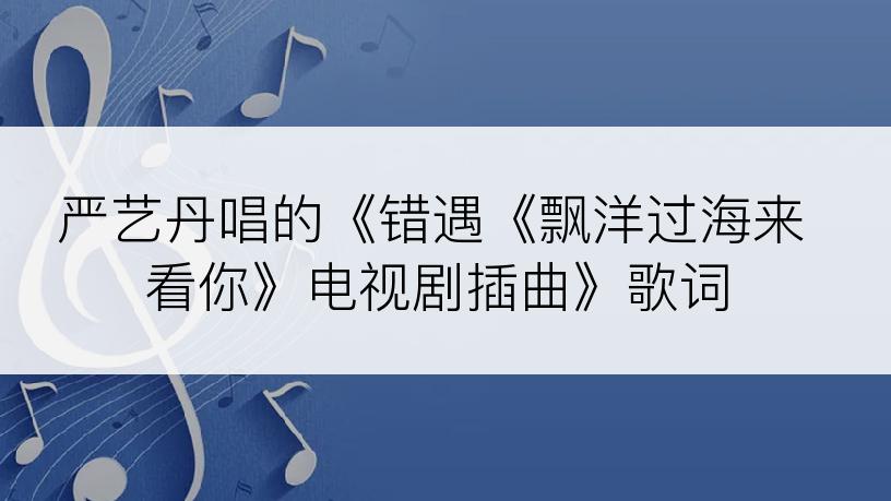 严艺丹唱的《错遇《飘洋过海来看你》电视剧插曲》歌词
