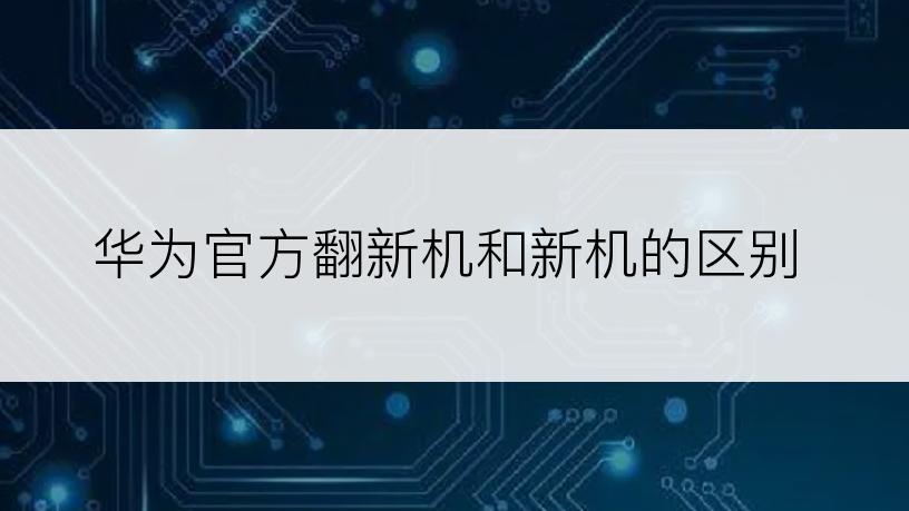 华为官方翻新机和新机的区别