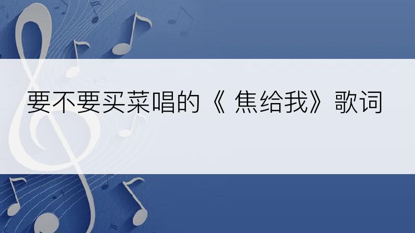 要不要买菜唱的《 焦给我》歌词