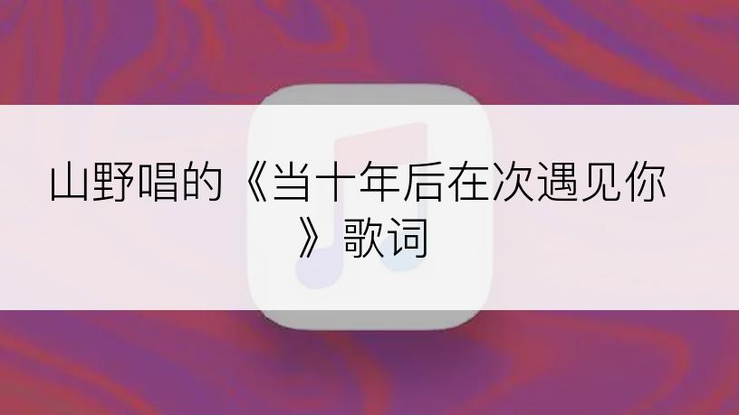 山野唱的《当十年后在次遇见你》歌词