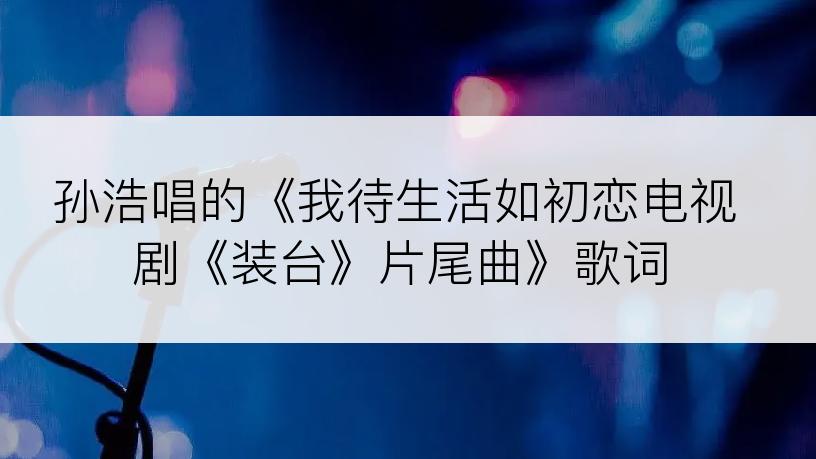 孙浩唱的《我待生活如初恋电视剧《装台》片尾曲》歌词