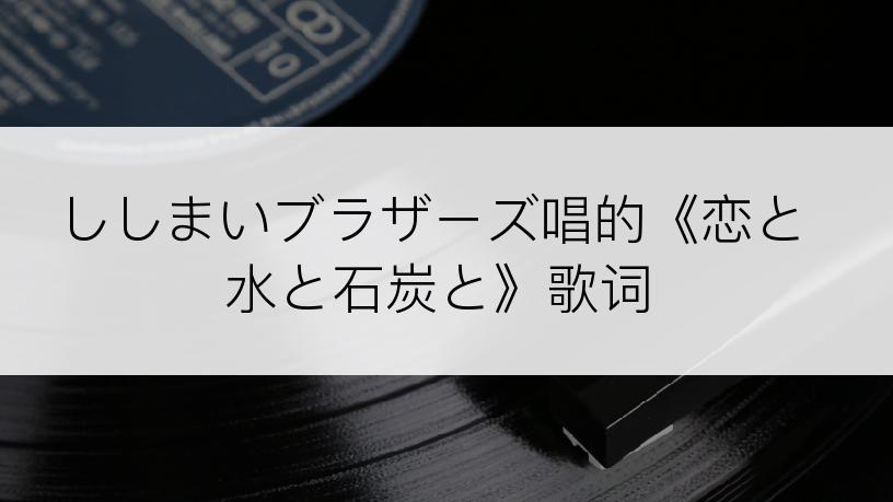 ししまいブラザーズ唱的《恋と水と石炭と》歌词