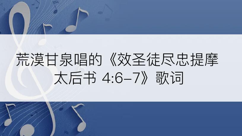荒漠甘泉唱的《效圣徒尽忠提摩太后书 4:6-7》歌词