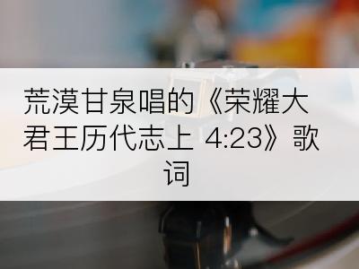 荒漠甘泉唱的《荣耀大君王历代志上 4:23》歌词