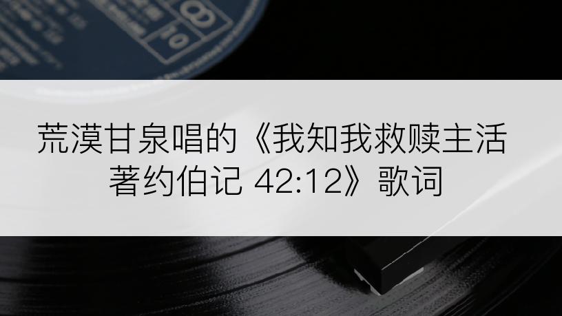荒漠甘泉唱的《我知我救赎主活著约伯记 42:12》歌词