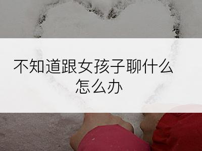 不知道跟女孩子聊什么怎么办