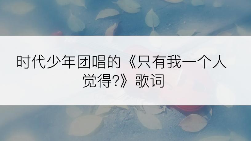 时代少年团唱的《只有我一个人觉得?》歌词